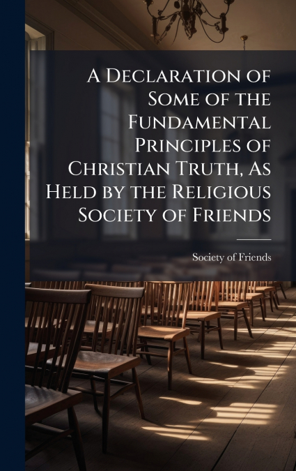 A Declaration of Some of the Fundamental Principles of Christian Truth, As Held by the Religious Society of Friends