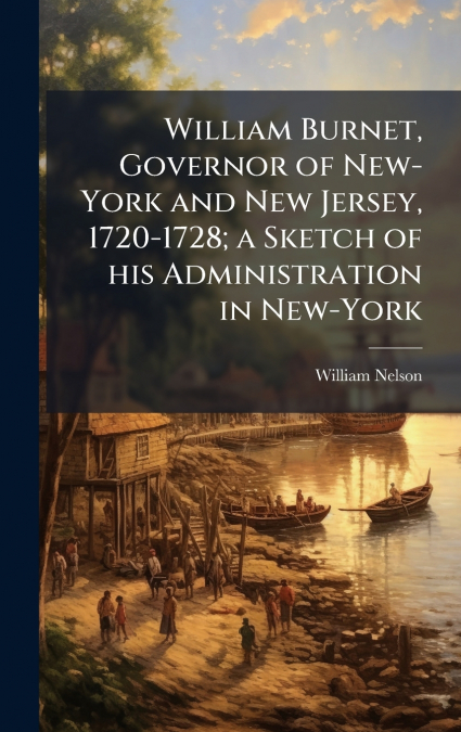 William Burnet, Governor of New-York and New Jersey, 1720-1728; a Sketch of his Administration in New-York