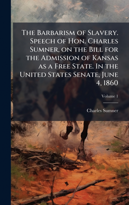 The Barbarism of Slavery. Speech of Hon. Charles Sumner, on the Bill for the Admission of Kansas as a Free State. In the United States Senate, June 4, 1860
