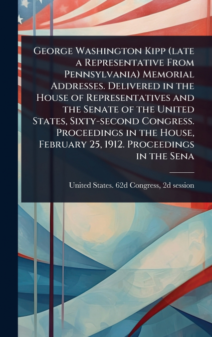 George Washington Kipp (late a Representative From Pennsylvania) Memorial Addresses. Delivered in the House of Representatives and the Senate of the United States, Sixty-second Congress. Proceedings i