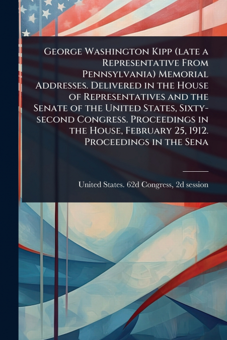 George Washington Kipp (late a Representative From Pennsylvania) Memorial Addresses. Delivered in the House of Representatives and the Senate of the United States, Sixty-second Congress. Proceedings i