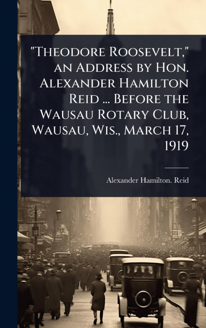 'Theodore Roosevelt,' an Address by Hon. Alexander Hamilton Reid ... Before the Wausau Rotary Club, Wausau, Wis., March 17, 1919