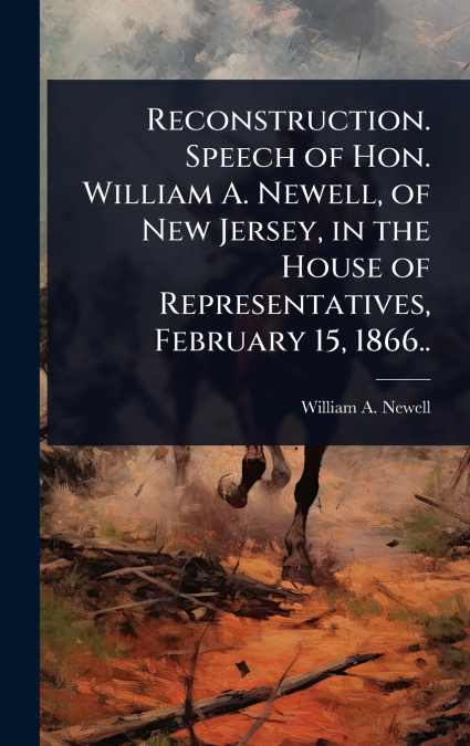 Reconstruction. Speech of Hon. William A. Newell, of New Jersey, in the House of Representatives, February 15, 1866..