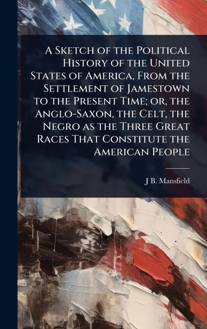 A Sketch of the Political History of the United States of America, From the Settlement of Jamestown to the Present Time; or, the Anglo-Saxon, the Celt, the Negro as the Three Great Races That Constitu