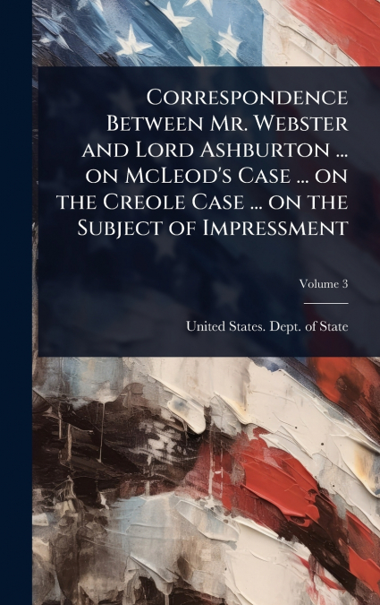 Correspondence Between Mr. Webster and Lord Ashburton ... on McLeod’s Case ... on the Creole Case ... on the Subject of Impressment