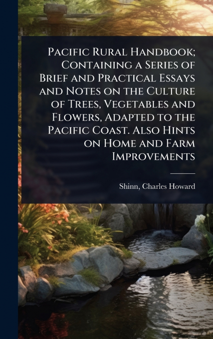 Pacific Rural Handbook; Containing a Series of Brief and Practical Essays and Notes on the Culture of Trees, Vegetables and Flowers, Adapted to the Pacific Coast. Also Hints on Home and Farm Improveme