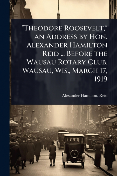 'Theodore Roosevelt,' an Address by Hon. Alexander Hamilton Reid ... Before the Wausau Rotary Club, Wausau, Wis., March 17, 1919