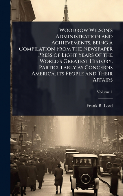 Woodrow Wilson’s Administration and Achievements, Being a Compilation From the Newspaper Press of Eight Years of the World’s Greatest History, Particularly as Concerns America, its People and Their Af