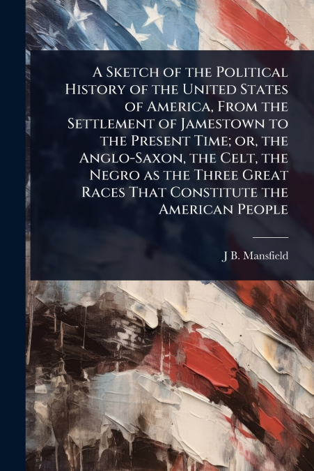 A Sketch of the Political History of the United States of America, From the Settlement of Jamestown to the Present Time; or, the Anglo-Saxon, the Celt, the Negro as the Three Great Races That Constitu