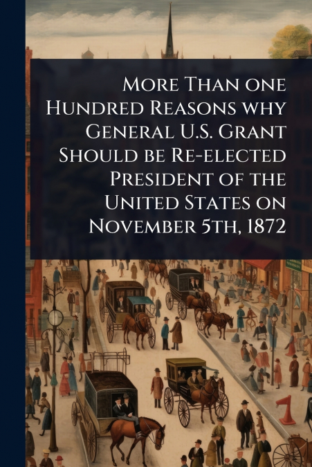 More Than one Hundred Reasons why General U.S. Grant Should be Re-elected President of the United States on November 5th, 1872