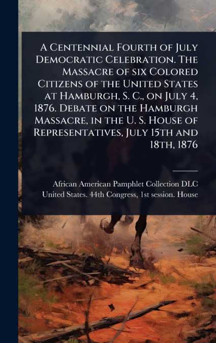 A Centennial Fourth of July Democratic Celebration. The Massacre of six Colored Citizens of the United States at Hamburgh, S. C., on July 4, 1876. Debate on the Hamburgh Massacre, in the U. S. House o
