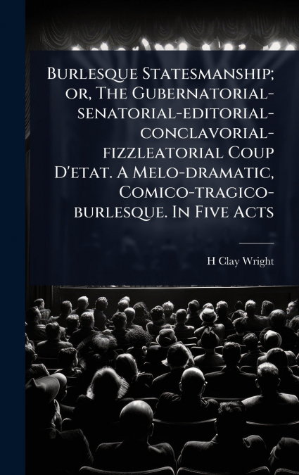 Burlesque Statesmanship; or, The Gubernatorial-senatorial-editorial-conclavorial-fizzleatorial Coup D’etat. A Melo-dramatic, Comico-tragico-burlesque. In Five Acts