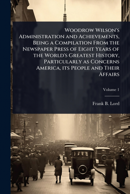 Woodrow Wilson’s Administration and Achievements, Being a Compilation From the Newspaper Press of Eight Years of the World’s Greatest History, Particularly as Concerns America, its People and Their Af