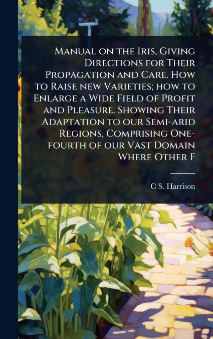 Manual on the Iris, Giving Directions for Their Propagation and Care. How to Raise new Varieties; how to Enlarge a Wide Field of Profit and Pleasure. Showing Their Adaptation to our Semi-arid Regions,