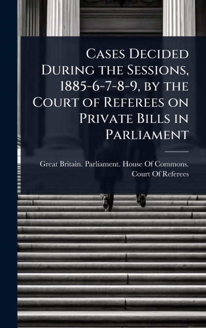 Cases Decided During the Sessions, 1885-6-7-8-9, by the Court of Referees on Private Bills in Parliament