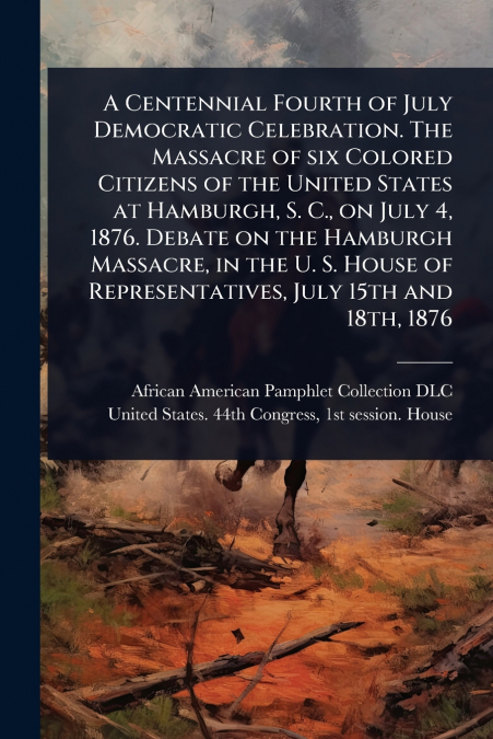 A Centennial Fourth of July Democratic Celebration. The Massacre of six Colored Citizens of the United States at Hamburgh, S. C., on July 4, 1876. Debate on the Hamburgh Massacre, in the U. S. House o