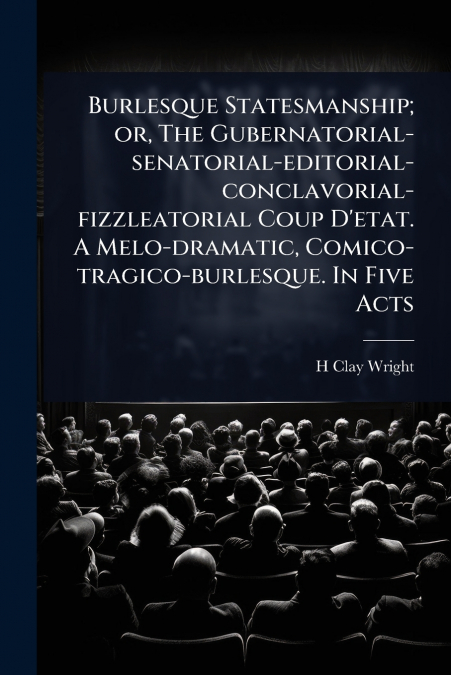 Burlesque Statesmanship; or, The Gubernatorial-senatorial-editorial-conclavorial-fizzleatorial Coup D’etat. A Melo-dramatic, Comico-tragico-burlesque. In Five Acts