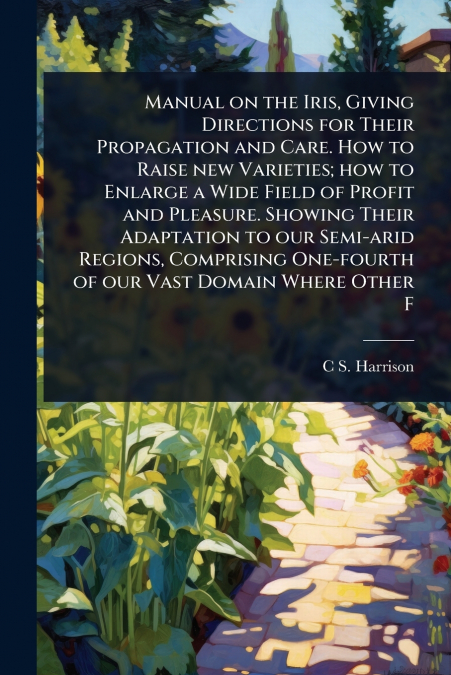 Manual on the Iris, Giving Directions for Their Propagation and Care. How to Raise new Varieties; how to Enlarge a Wide Field of Profit and Pleasure. Showing Their Adaptation to our Semi-arid Regions,