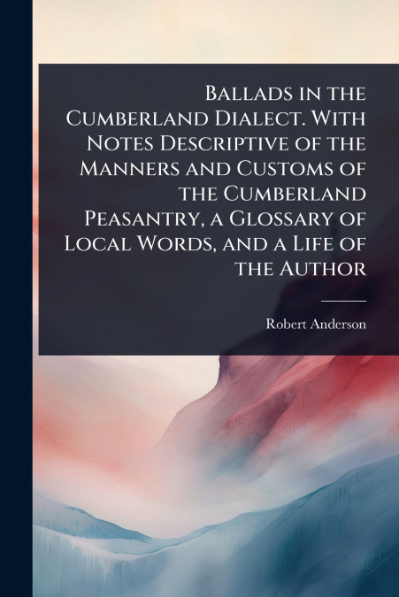 Ballads in the Cumberland Dialect. With Notes Descriptive of the Manners and Customs of the Cumberland Peasantry, a Glossary of Local Words, and a Life of the Author