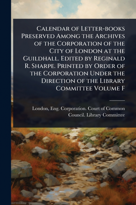 Calendar of Letter-books Preserved Among the Archives of the Corporation of the City of London at the Guildhall. Edited by Reginald R. Sharpe. Printed by Order of the Corporation Under the Direction o