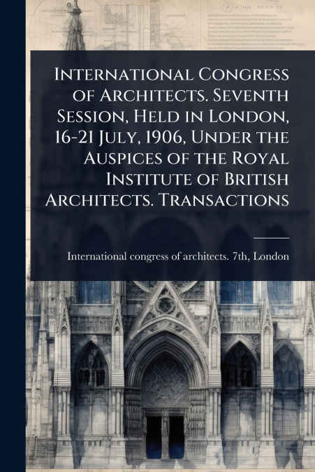 International Congress of Architects. Seventh Session, Held in London, 16-21 July, 1906, Under the Auspices of the Royal Institute of British Architects. Transactions