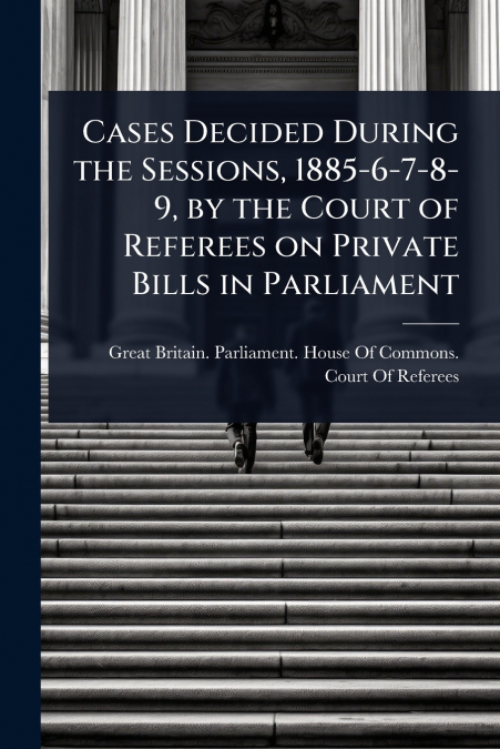 Cases Decided During the Sessions, 1885-6-7-8-9, by the Court of Referees on Private Bills in Parliament