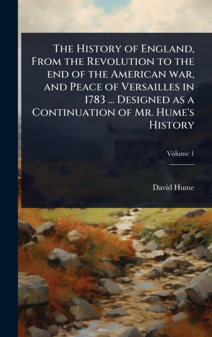 The History of England, From the Revolution to the end of the American war, and Peace of Versailles in 1783 ... Designed as a Continuation of Mr. Hume’s History