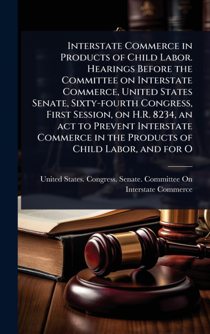 Interstate Commerce in Products of Child Labor. Hearings Before the Committee on Interstate Commerce, United States Senate, Sixty-fourth Congress, First Session, on H.R. 8234, an act to Prevent Inters