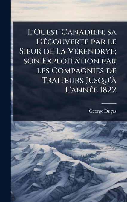 L’Ouest Canadien; sa DÃ©couverte par le Sieur de La VÃ©rendrye; son Exploitation par les Compagnies de Traiteurs Jusqu’Ã  L’annÃ©e 1822