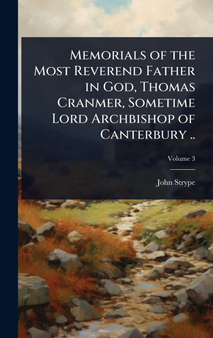 Memorials of the Most Reverend Father in God, Thomas Cranmer, Sometime Lord Archbishop of Canterbury ..