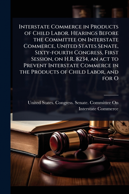 Interstate Commerce in Products of Child Labor. Hearings Before the Committee on Interstate Commerce, United States Senate, Sixty-fourth Congress, First Session, on H.R. 8234, an act to Prevent Inters