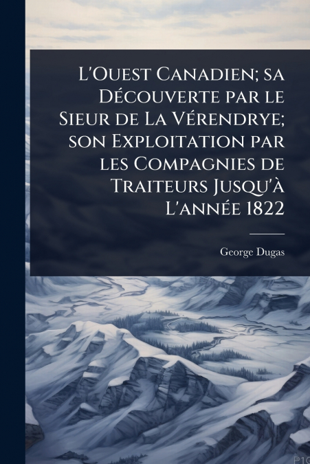L’Ouest Canadien; sa DÃ©couverte par le Sieur de La VÃ©rendrye; son Exploitation par les Compagnies de Traiteurs Jusqu’Ã  L’annÃ©e 1822