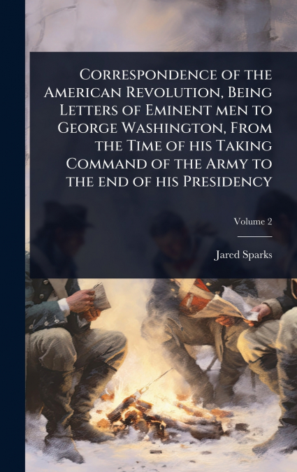 Correspondence of the American Revolution, Being Letters of Eminent men to George Washington, From the Time of his Taking Command of the Army to the end of his Presidency