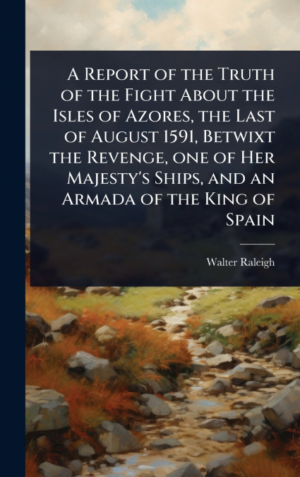 A Report of the Truth of the Fight About the Isles of Azores, the Last of August 1591, Betwixt the Revenge, one of Her Majesty’s Ships, and an Armada of the King of Spain