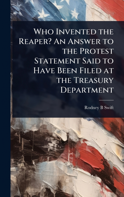 Who Invented the Reaper? An Answer to the Protest Statement Said to Have Been Filed at the Treasury Department