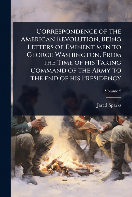 Correspondence of the American Revolution, Being Letters of Eminent men to George Washington, From the Time of his Taking Command of the Army to the end of his Presidency
