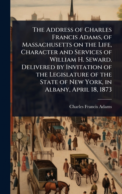 The Address of Charles Francis Adams, of Massachusetts on the Life, Character and Services of William H. Seward. Delivered by Invitation of the Legislature of the State of New York, in Albany, April 1