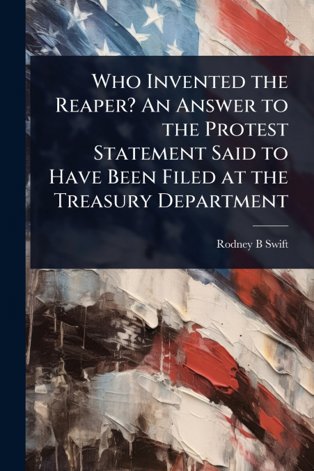 Who Invented the Reaper? An Answer to the Protest Statement Said to Have Been Filed at the Treasury Department