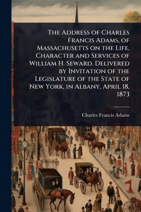 The Address of Charles Francis Adams, of Massachusetts on the Life, Character and Services of William H. Seward. Delivered by Invitation of the Legislature of the State of New York, in Albany, April 1