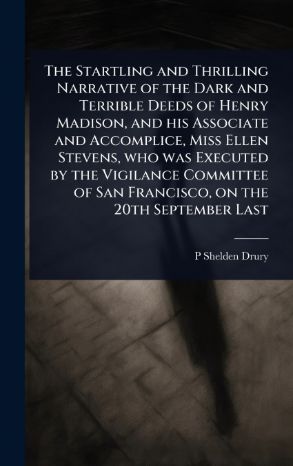 The Startling and Thrilling Narrative of the Dark and Terrible Deeds of Henry Madison, and his Associate and Accomplice, Miss Ellen Stevens, who was Executed by the Vigilance Committee of San Francisc