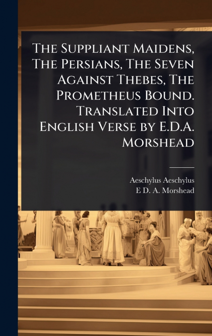 The Suppliant Maidens, The Persians, The Seven Against Thebes, The Prometheus Bound. Translated Into English Verse by E.D.A. Morshead