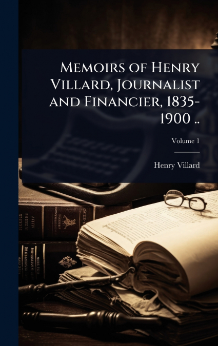 Memoirs of Henry Villard, Journalist and Financier, 1835-1900 ..