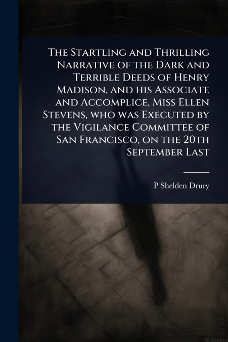 The Startling and Thrilling Narrative of the Dark and Terrible Deeds of Henry Madison, and his Associate and Accomplice, Miss Ellen Stevens, who was Executed by the Vigilance Committee of San Francisc