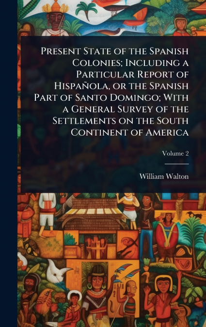 Present State of the Spanish Colonies; Including a Particular Report of HispaÃ±ola, or the Spanish Part of Santo Domingo; With a General Survey of the Settlements on the South Continent of America