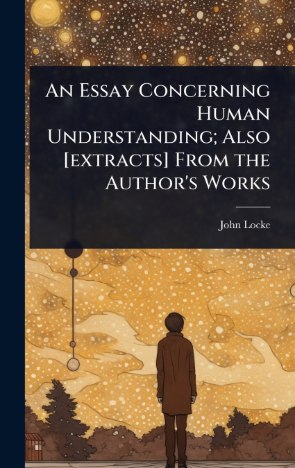 An Essay Concerning Human Understanding; Also [extracts] From the Author’s Works
