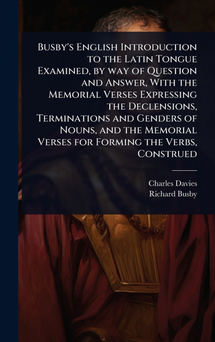 Busby’s English Introduction to the Latin Tongue Examined, by way of Question and Answer, With the Memorial Verses Expressing the Declensions, Terminations and Genders of Nouns, and the Memorial Verse