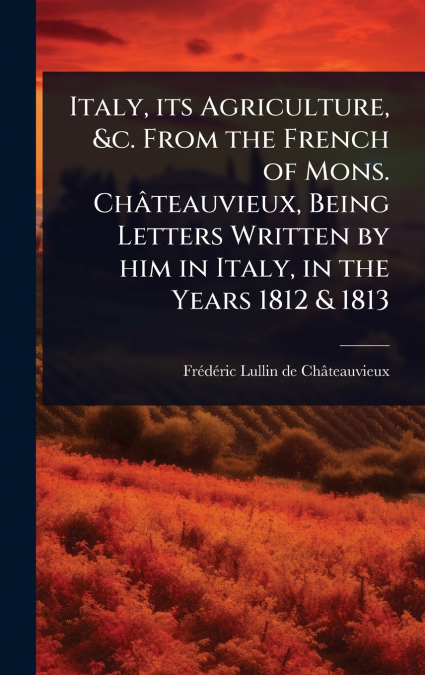 Italy, its Agriculture, &c. From the French of Mons. ChÃ¢teauvieux, Being Letters Written by him in Italy, in the Years 1812 & 1813