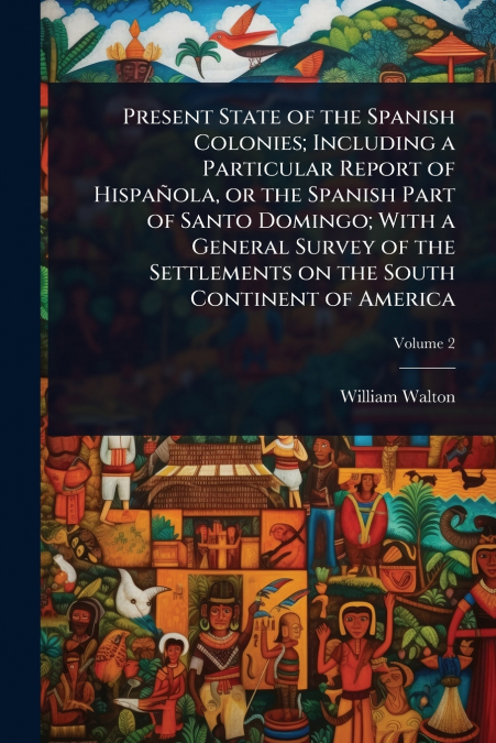 Present State of the Spanish Colonies; Including a Particular Report of HispaÃ±ola, or the Spanish Part of Santo Domingo; With a General Survey of the Settlements on the South Continent of America