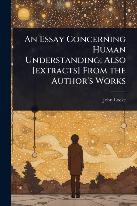 An Essay Concerning Human Understanding; Also [extracts] From the Author’s Works
