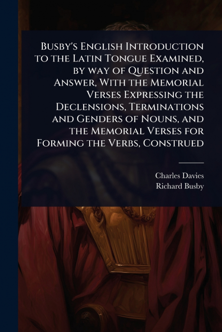 Busby’s English Introduction to the Latin Tongue Examined, by way of Question and Answer, With the Memorial Verses Expressing the Declensions, Terminations and Genders of Nouns, and the Memorial Verse